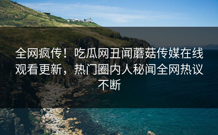 全网疯传！吃瓜网丑闻蘑菇传媒在线观看更新，热门圈内人秘闻全网热议不断