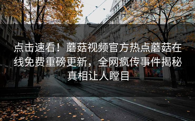 点击速看！蘑菇视频官方热点蘑菇在线免费重磅更新，全网疯传事件揭秘真相让人瞠目