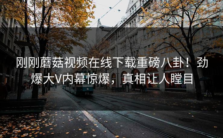 刚刚蘑菇视频在线下载重磅八卦！劲爆大V内幕惊爆，真相让人瞠目