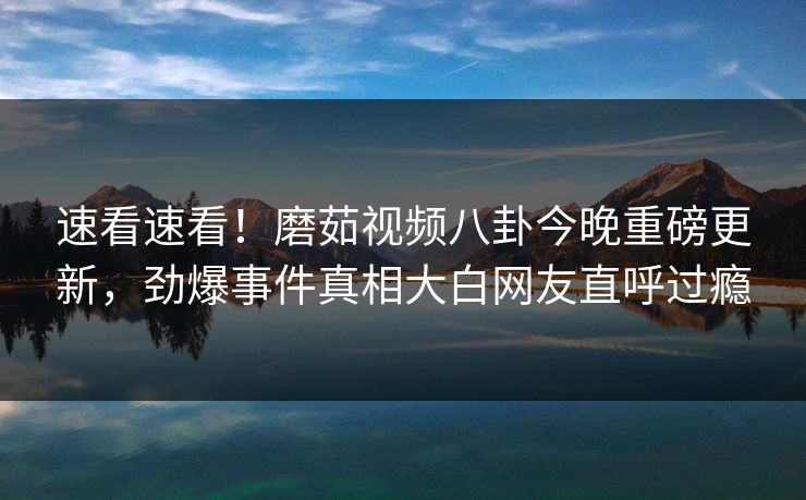 速看速看！磨茹视频八卦今晚重磅更新，劲爆事件真相大白网友直呼过瘾
