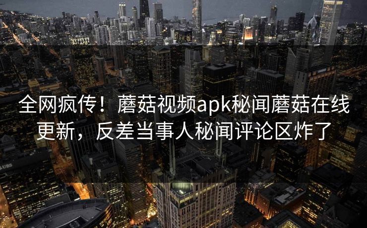全网疯传！蘑菇视频apk秘闻蘑菇在线更新，反差当事人秘闻评论区炸了