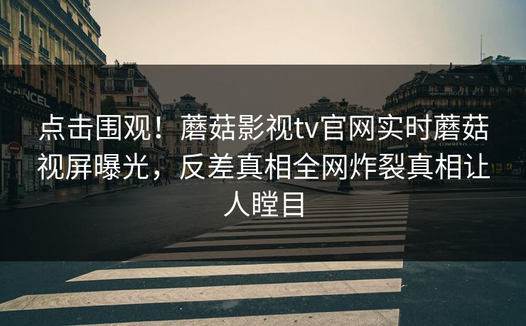 点击围观！蘑菇影视tv官网实时蘑菇视屏曝光，反差真相全网炸裂真相让人瞠目