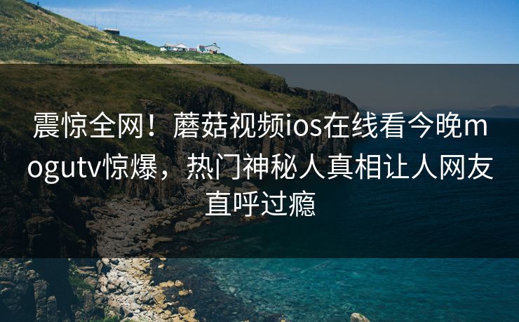 震惊全网！蘑菇视频ios在线看今晚mogutv惊爆，热门神秘人真相让人网友直呼过瘾