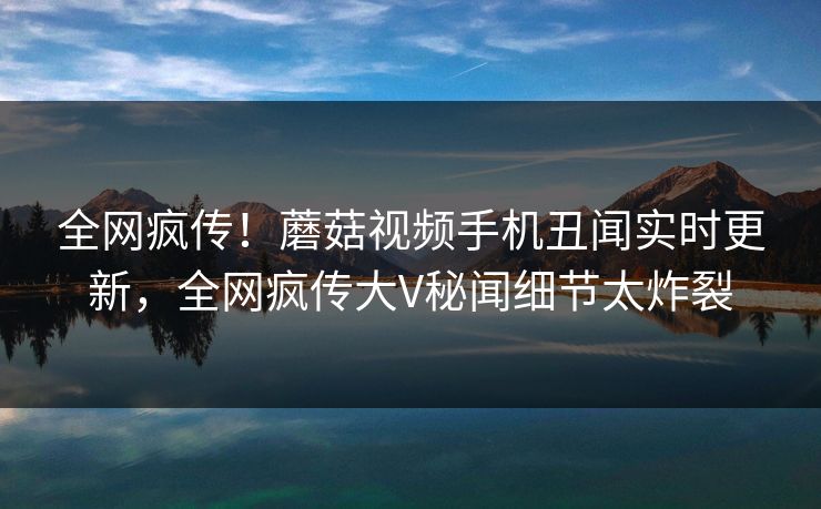 全网疯传！蘑菇视频手机丑闻实时更新，全网疯传大V秘闻细节太炸裂