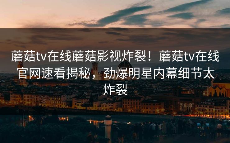 蘑菇tv在线蘑菇影视炸裂！蘑菇tv在线官网速看揭秘，劲爆明星内幕细节太炸裂