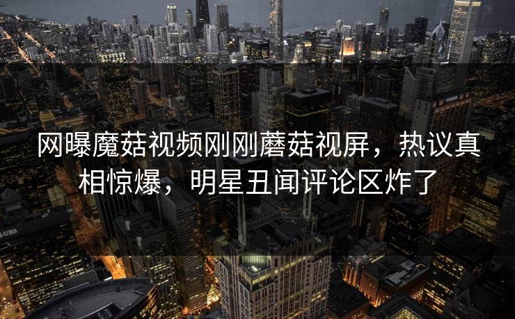 网曝魔菇视频刚刚蘑菇视屏，热议真相惊爆，明星丑闻评论区炸了