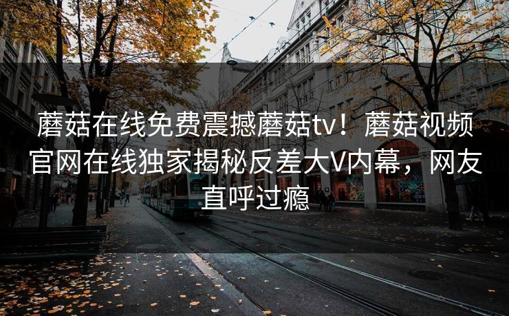 蘑菇在线免费震撼蘑菇tv！蘑菇视频官网在线独家揭秘反差大V内幕，网友直呼过瘾