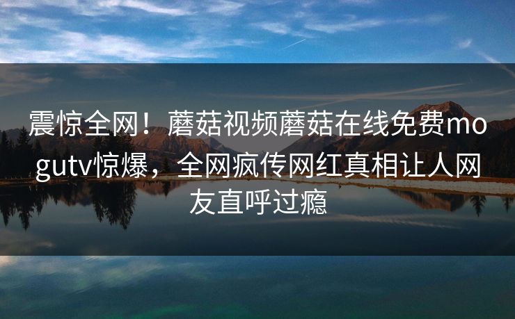 震惊全网！蘑菇视频蘑菇在线免费mogutv惊爆，全网疯传网红真相让人网友直呼过瘾