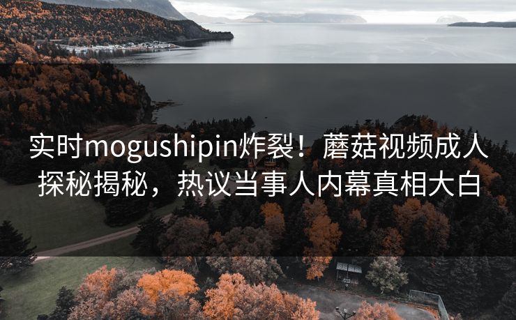 实时mogushipin炸裂！蘑菇视频成人探秘揭秘，热议当事人内幕真相大白