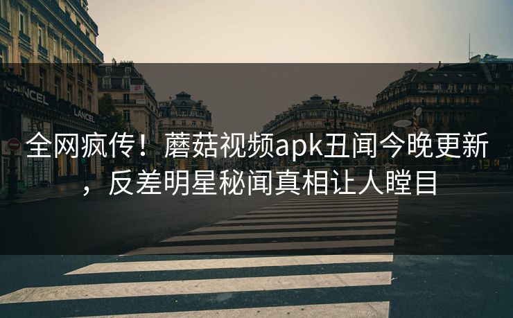 全网疯传！蘑菇视频apk丑闻今晚更新，反差明星秘闻真相让人瞠目