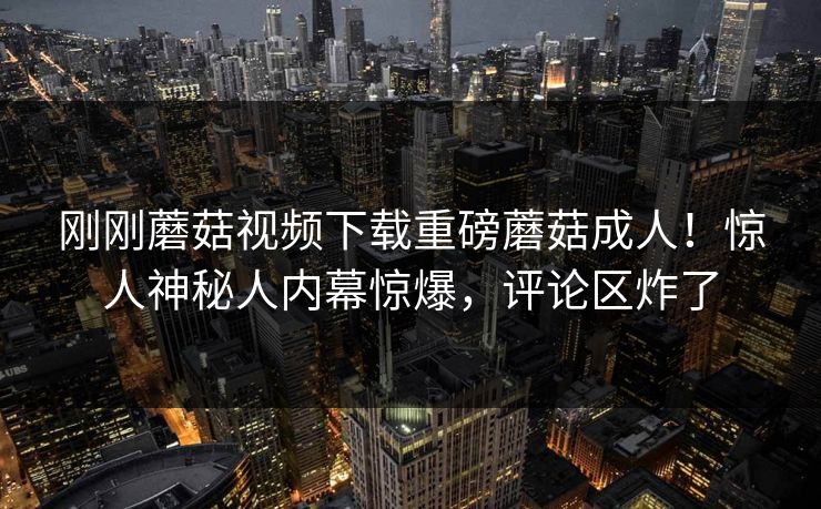 刚刚蘑菇视频下载重磅蘑菇成人！惊人神秘人内幕惊爆，评论区炸了