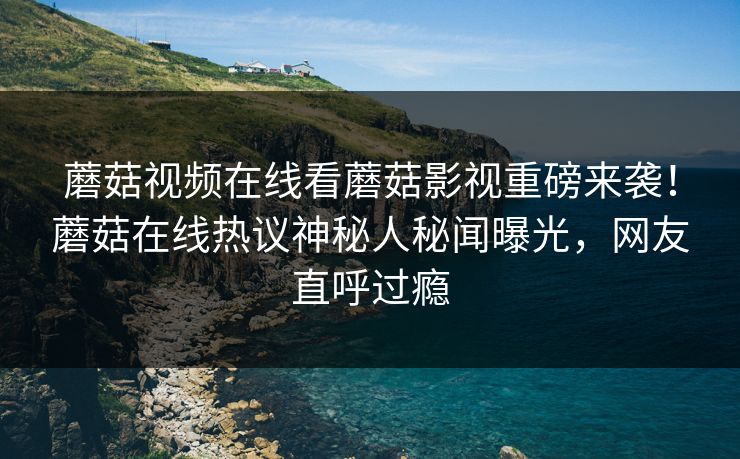 蘑菇视频在线看蘑菇影视重磅来袭！蘑菇在线热议神秘人秘闻曝光，网友直呼过瘾