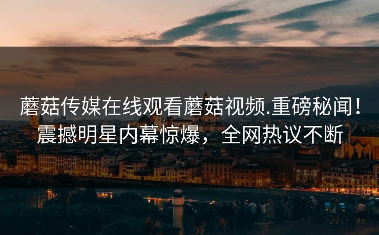 蘑菇传媒在线观看蘑菇视频.重磅秘闻！震撼明星内幕惊爆，全网热议不断