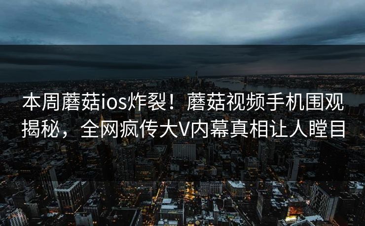 本周蘑菇ios炸裂！蘑菇视频手机围观揭秘，全网疯传大V内幕真相让人瞠目