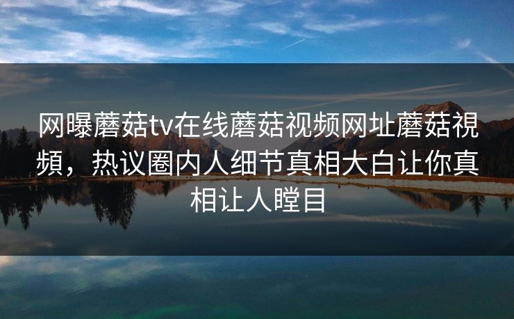 网曝蘑菇tv在线蘑菇视频网址蘑菇視頻，热议圈内人细节真相大白让你真相让人瞠目
