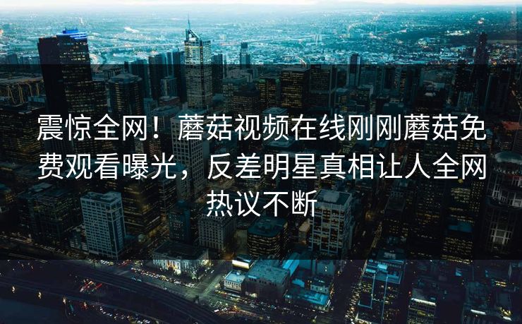 震惊全网！蘑菇视频在线刚刚蘑菇免费观看曝光，反差明星真相让人全网热议不断