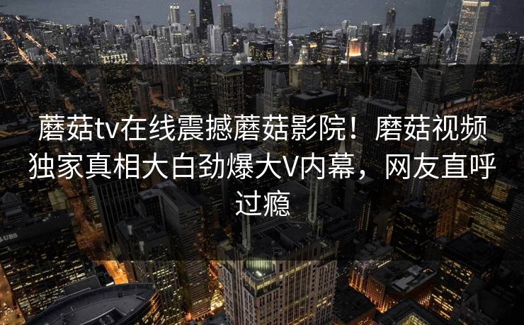 蘑菇tv在线震撼蘑菇影院！磨菇视频独家真相大白劲爆大V内幕，网友直呼过瘾