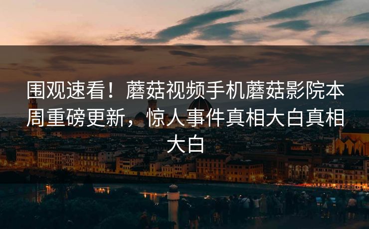 围观速看！蘑菇视频手机蘑菇影院本周重磅更新，惊人事件真相大白真相大白