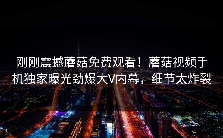 刚刚震撼蘑菇免费观看！蘑菇视频手机独家曝光劲爆大V内幕，细节太炸裂