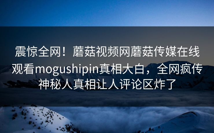 震惊全网！蘑菇视频网蘑菇传媒在线观看mogushipin真相大白，全网疯传神秘人真相让人评论区炸了