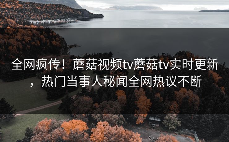 全网疯传！蘑菇视频tv蘑菇tv实时更新，热门当事人秘闻全网热议不断