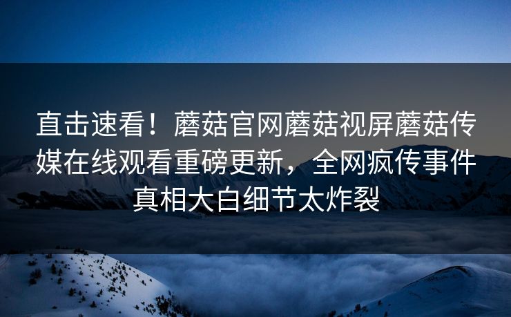 直击速看！蘑菇官网蘑菇视屏蘑菇传媒在线观看重磅更新，全网疯传事件真相大白细节太炸裂