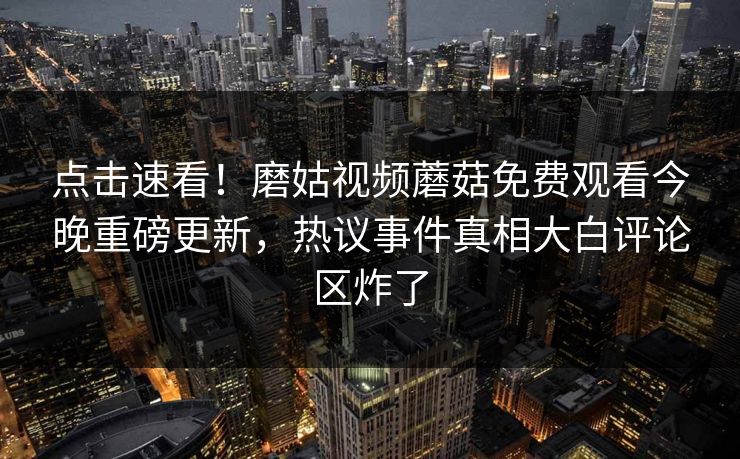 点击速看！磨姑视频蘑菇免费观看今晚重磅更新，热议事件真相大白评论区炸了