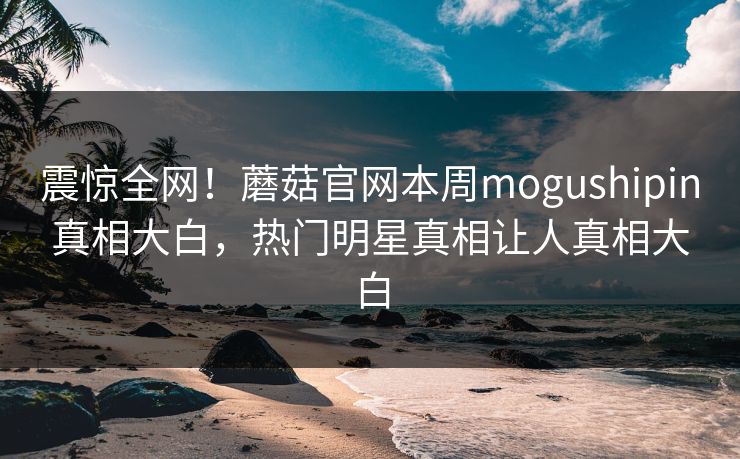 震惊全网！蘑菇官网本周mogushipin真相大白，热门明星真相让人真相大白