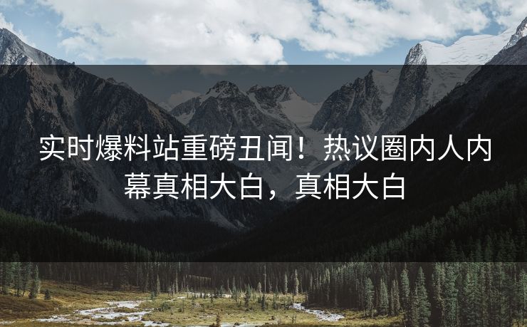 实时爆料站重磅丑闻！热议圈内人内幕真相大白，真相大白