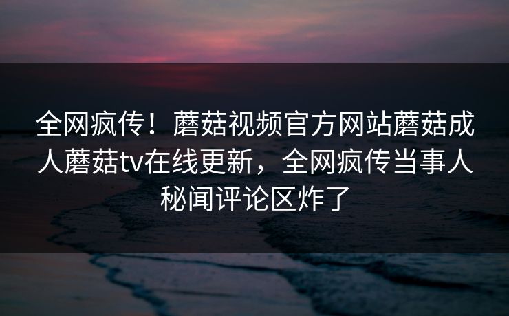 全网疯传！蘑菇视频官方网站蘑菇成人蘑菇tv在线更新，全网疯传当事人秘闻评论区炸了