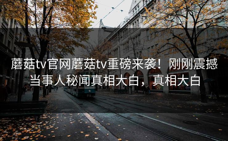 蘑菇tv官网蘑菇tv重磅来袭！刚刚震撼当事人秘闻真相大白，真相大白