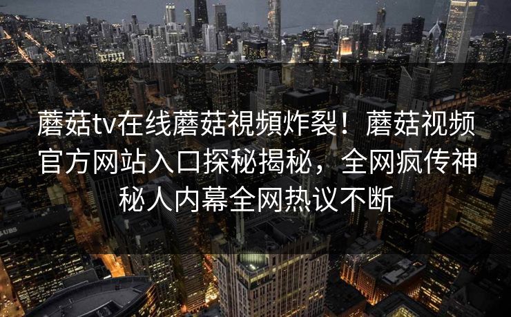 蘑菇tv在线蘑菇視頻炸裂！蘑菇视频官方网站入口探秘揭秘，全网疯传神秘人内幕全网热议不断