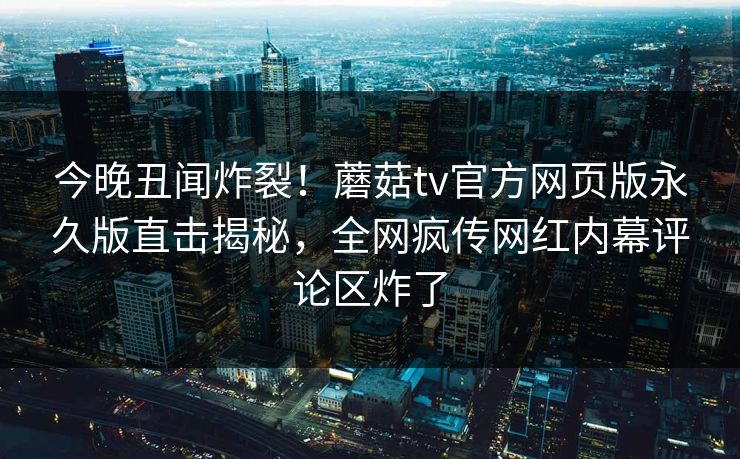 今晚丑闻炸裂！蘑菇tv官方网页版永久版直击揭秘，全网疯传网红内幕评论区炸了