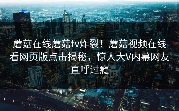 蘑菇在线蘑菇tv炸裂！蘑菇视频在线看网页版点击揭秘，惊人大V内幕网友直呼过瘾