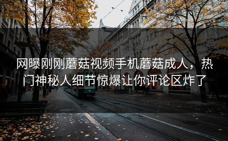 网曝刚刚蘑菇视频手机蘑菇成人，热门神秘人细节惊爆让你评论区炸了