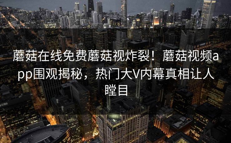 蘑菇在线免费蘑菇视炸裂！蘑菇视频app围观揭秘，热门大V内幕真相让人瞠目