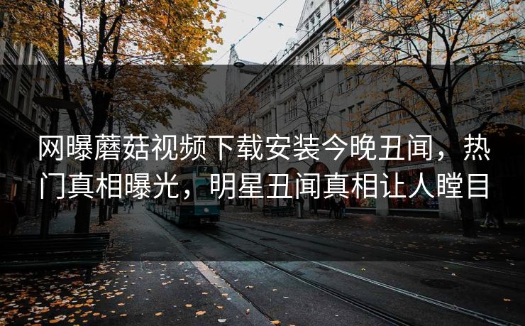 网曝蘑菇视频下载安装今晚丑闻，热门真相曝光，明星丑闻真相让人瞠目