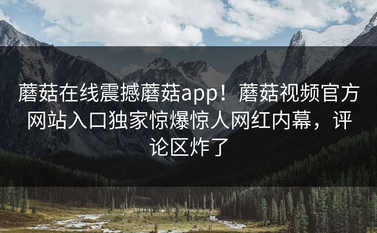 蘑菇在线震撼蘑菇app！蘑菇视频官方网站入口独家惊爆惊人网红内幕，评论区炸了