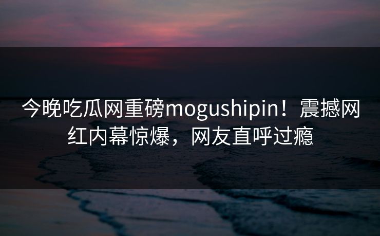 今晚吃瓜网重磅mogushipin！震撼网红内幕惊爆，网友直呼过瘾