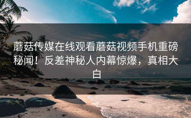 蘑菇传媒在线观看蘑菇视频手机重磅秘闻！反差神秘人内幕惊爆，真相大白
