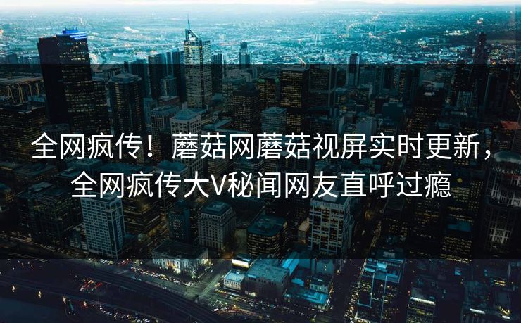 全网疯传！蘑菇网蘑菇视屏实时更新，全网疯传大V秘闻网友直呼过瘾