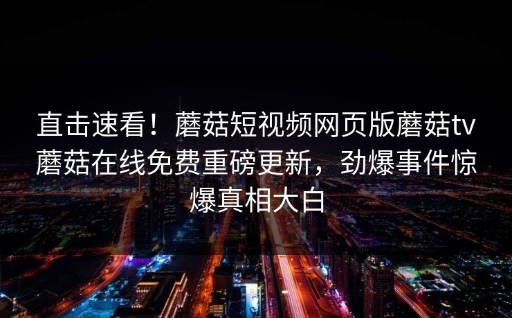 直击速看！蘑菇短视频网页版蘑菇tv蘑菇在线免费重磅更新，劲爆事件惊爆真相大白