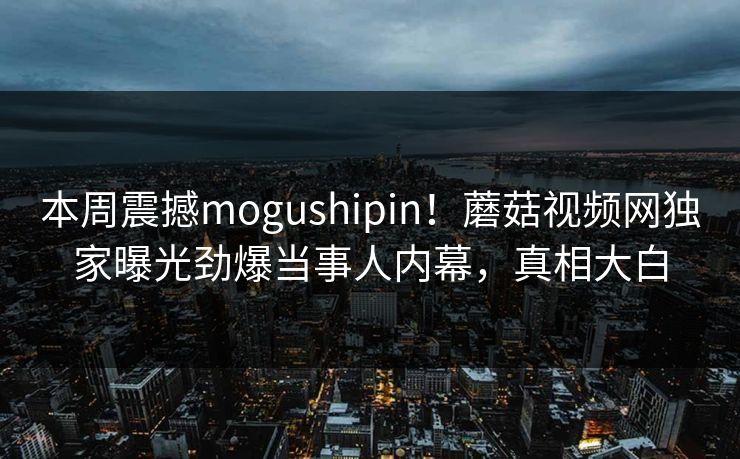 本周震撼mogushipin！蘑菇视频网独家曝光劲爆当事人内幕，真相大白