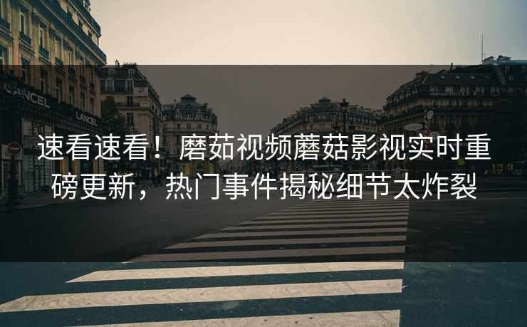 速看速看！磨茹视频蘑菇影视实时重磅更新，热门事件揭秘细节太炸裂