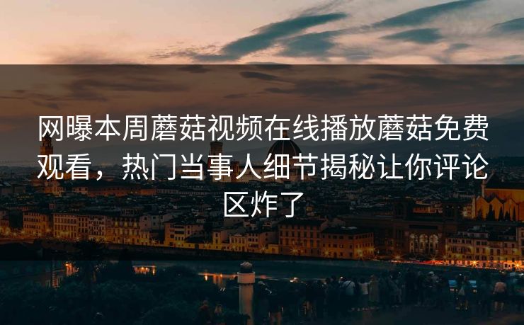 网曝本周蘑菇视频在线播放蘑菇免费观看，热门当事人细节揭秘让你评论区炸了