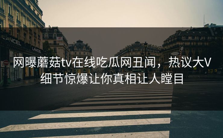 网曝蘑菇tv在线吃瓜网丑闻，热议大V细节惊爆让你真相让人瞠目