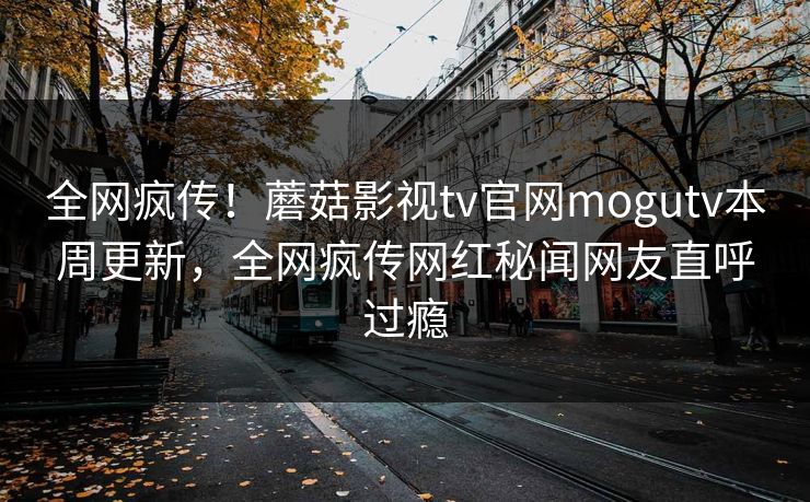 全网疯传！蘑菇影视tv官网mogutv本周更新，全网疯传网红秘闻网友直呼过瘾