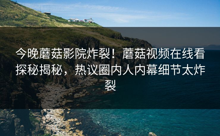 今晚蘑菇影院炸裂！蘑菇视频在线看探秘揭秘，热议圈内人内幕细节太炸裂