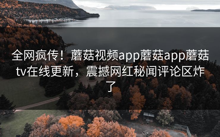 全网疯传！蘑菇视频app蘑菇app蘑菇tv在线更新，震撼网红秘闻评论区炸了