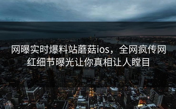 网曝实时爆料站蘑菇ios，全网疯传网红细节曝光让你真相让人瞠目